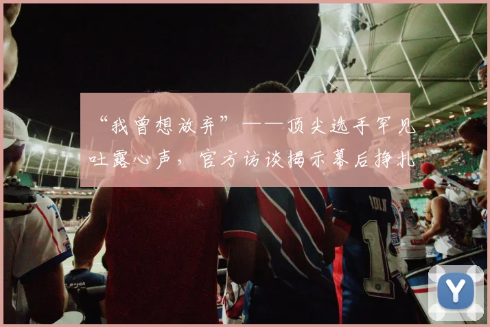 “我曾想放弃”——顶尖选手罕见吐露心声，官方访谈揭示幕后挣扎
