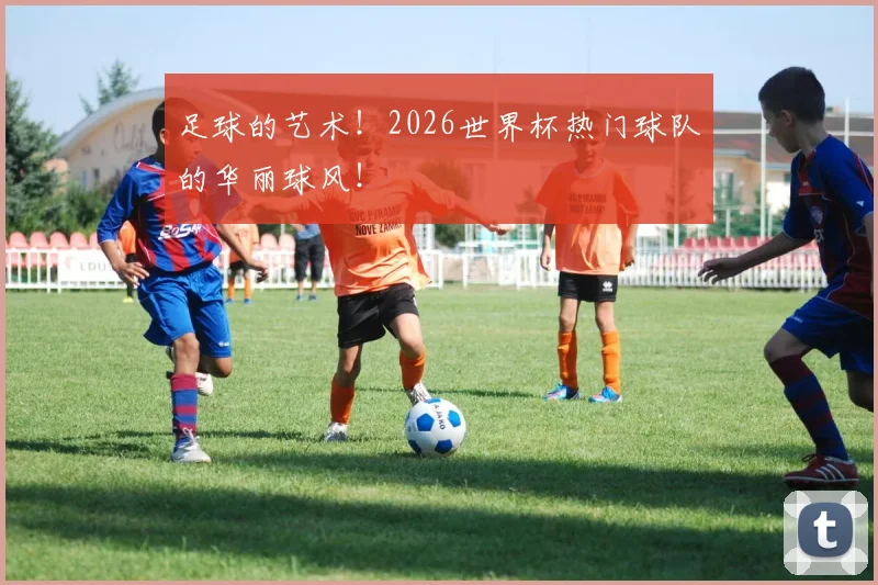 足球的艺术！2026世界杯热门球队的华丽球风！