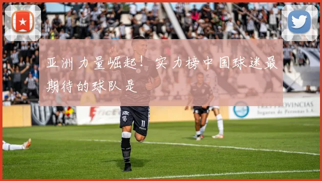 亚洲力量崛起！实力榜中国球迷最期待的球队是