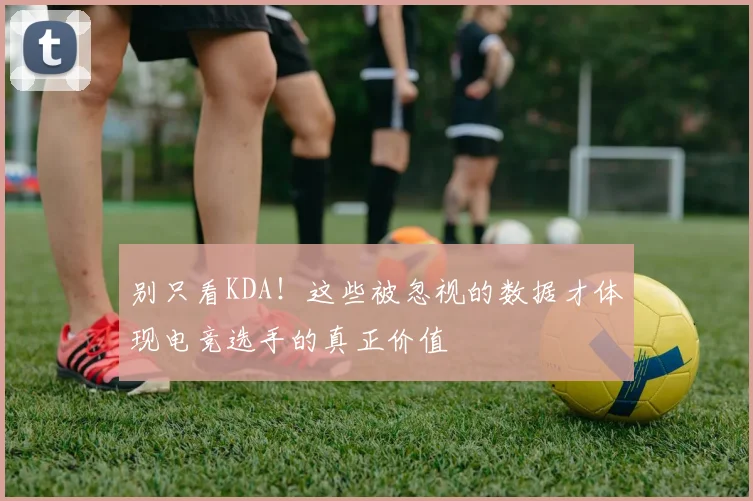 别只看KDA！这些被忽视的数据才体现电竞选手的真正价值