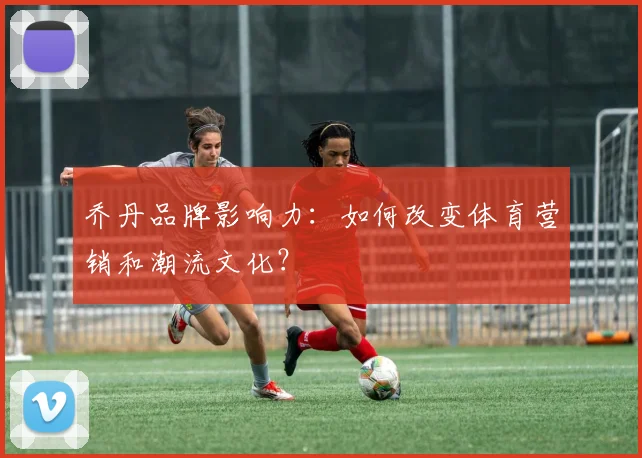 乔丹品牌影响力:如何改变体育营销和潮流文化?