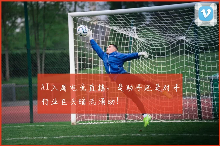 AI入局电竞直播，是助手还是对手行业巨头暗流涌动！