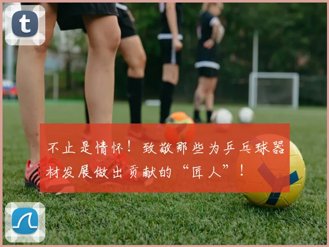 不止是情怀！致敬那些为乒乓球器材发展做出贡献的“匠人”！