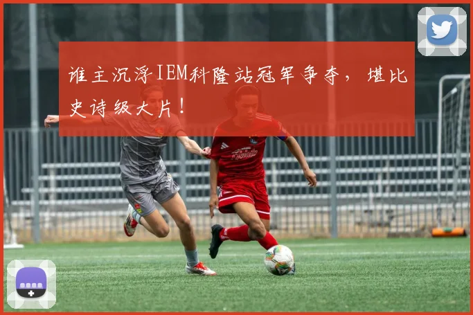 谁主沉浮IEM科隆站冠军争夺，堪比史诗级大片！