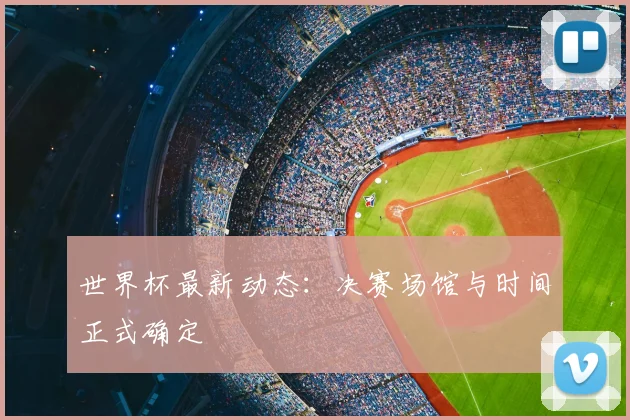 世界杯最新动态：决赛场馆与时间正式确定